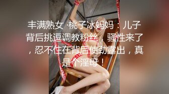 丰满熟女 ·桃子冰妈妈：儿子背后挑逗调教粉丝，骚性来了，忍不住在背后使劲露出，真是个淫母！