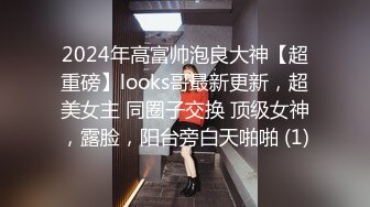 2024年高富帅泡良大神【超重磅】looks哥最新更新，超美女主 同圈子交换 顶级女神，露脸，阳台旁白天啪啪 (1)