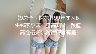 【9总全国探花】99年实习医生邻家小妹，身高172，颜值高性格好，对话精彩有趣