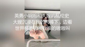 英勇小钢炮和大嫂的乱伦史 大嫂沉浸在我的肉棒下，边看世界杯赛边被我操的嗷嗷叫