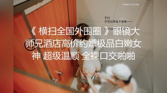 《 横扫全国外围圈 》眼镜大师兄酒店高价约嫖极品白嫩女神 超级温顺 全裸口交啪啪