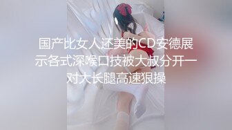 国产比女人还美的CD安德展示各式深喉口技被大叔分开一对大长腿高速狠操