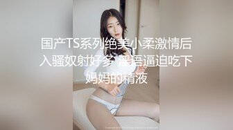 国产TS系列绝美小柔激情后入骚奴射好多 淫语逼迫吃下妈妈的精液