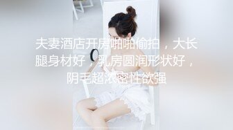 夫妻酒店开房啪啪偷拍，大长腿身材好，乳房圆润形状好，阴毛超浓密性欲强