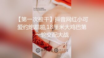 【第一次被干】抖音网红小可爱约炮群啪,18厘米大鸡巴第一轮交配大战